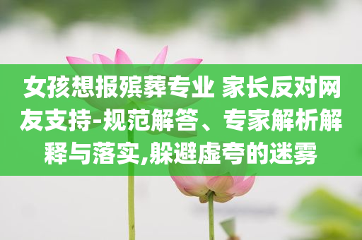 女孩想報(bào)殯葬專業(yè) 家長(zhǎng)反對(duì)網(wǎng)友支持-規(guī)范解答、專家解析解釋與落實(shí),躲避虛夸的迷霧