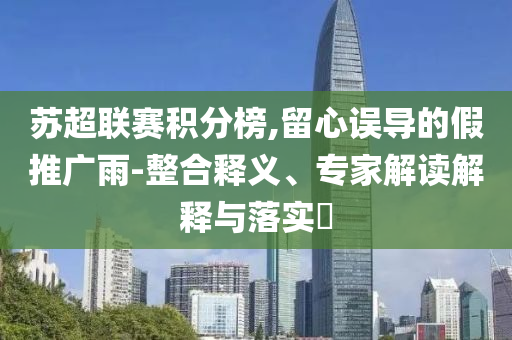 蘇超聯(lián)賽積分榜,留心誤導(dǎo)的假推廣雨-整合釋義、專家解讀解釋與落實(shí)?