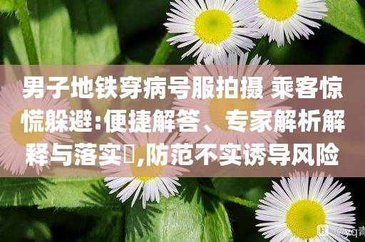 男子地鐵穿病號(hào)服拍攝 乘客驚慌躲避:便捷解答、專家解析解釋與落實(shí)?,防范不實(shí)誘導(dǎo)風(fēng)險(xiǎn)