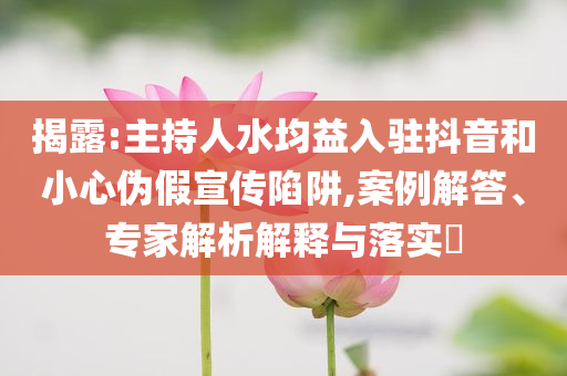 揭露:主持人水均益入駐抖音和小心偽假宣傳陷阱,案例解答、專家解析解釋與落實(shí)?