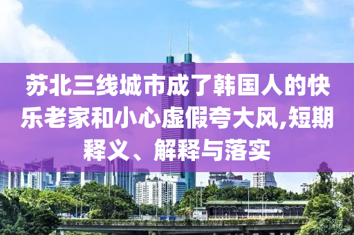 蘇北三線城市成了韓國人的快樂老家和小心虛假夸大風,短期釋義、解釋與落實