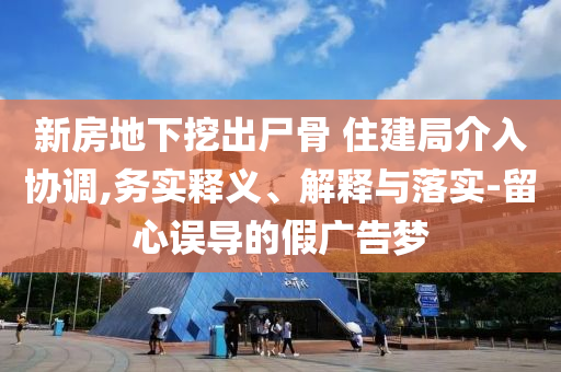 新房地下挖出尸骨 住建局介入?yún)f(xié)調(diào),務(wù)實(shí)釋義、解釋與落實(shí)-留心誤導(dǎo)的假廣告夢