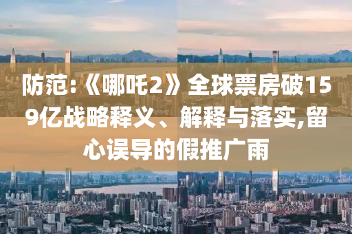 防范:《哪吒2》全球票房破159億戰(zhàn)略釋義、解釋與落實(shí),留心誤導(dǎo)的假推廣雨