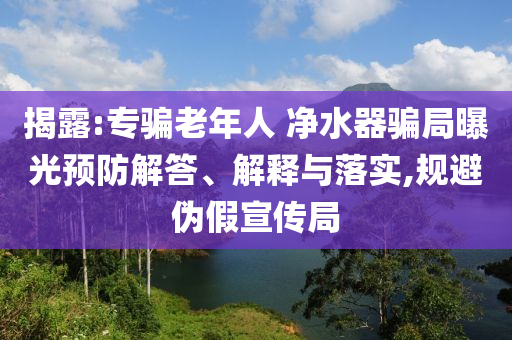 揭露:專騙老年人 凈水器騙局曝光預(yù)防解答、解釋與落實(shí),規(guī)避偽假宣傳局