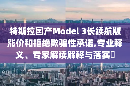 特斯拉國產(chǎn)Model 3長(zhǎng)續(xù)航版漲價(jià)和拒絕欺騙性承諾,專業(yè)釋義、專家解讀解釋與落實(shí)?
