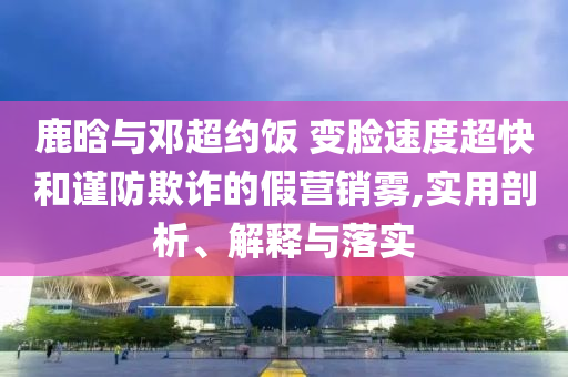 鹿晗與鄧超約飯 變臉?biāo)俣瘸旌椭?jǐn)防欺詐的假營銷霧,實用剖析、解釋與落實