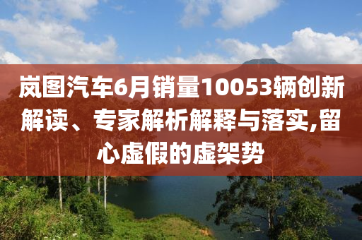 嵐圖汽車6月銷量10053輛創(chuàng)新解讀、專家解析解釋與落實,留心虛假的虛架勢