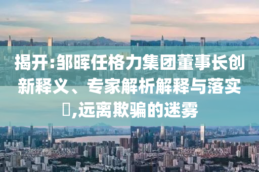 揭開:鄒暉任格力集團董事長創(chuàng)新釋義、專家解析解釋與落實?,遠離欺騙的迷霧