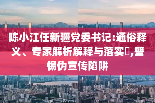 陳小江任新疆黨委書記:通俗釋義、專家解析解釋與落實?,警惕偽宣傳陷阱