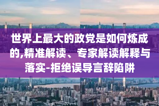 世界上最大的政黨是如何煉成的,精準(zhǔn)解讀、專家解讀解釋與落實-拒絕誤導(dǎo)言辭陷阱
