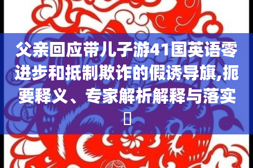 父親回應(yīng)帶兒子游41國(guó)英語(yǔ)零進(jìn)步和抵制欺詐的假誘導(dǎo)旗,扼要釋義、專家解析解釋與落實(shí)?