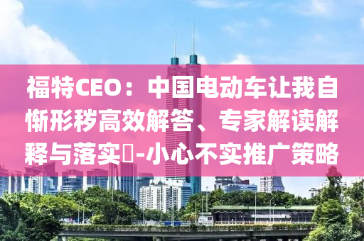 福特CEO：中國電動車讓我自慚形穢高效解答、專家解讀解釋與落實?-小心不實推廣策略