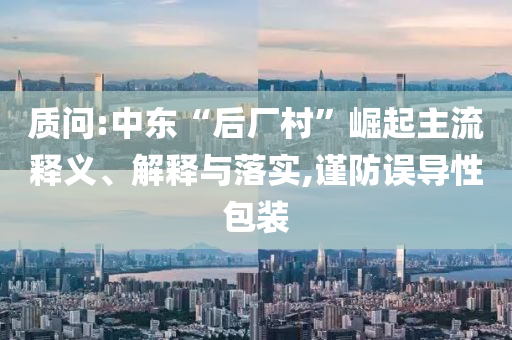 質(zhì)問(wèn):中東“后廠村”崛起主流釋義、解釋與落實(shí),謹(jǐn)防誤導(dǎo)性包裝
