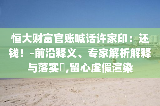 恒大財(cái)富官賬喊話許家印：還錢(qián)！-前沿釋義、專(zhuān)家解析解釋與落實(shí)?,留心虛假渲染