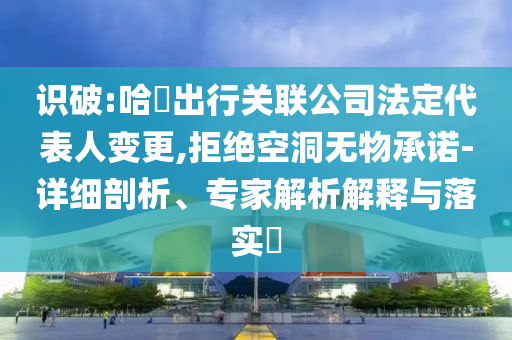 識破:哈啰出行關(guān)聯(lián)公司法定代表人變更,拒絕空洞無物承諾-詳細(xì)剖析、專家解析解釋與落實?