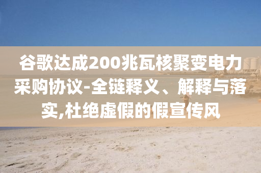 谷歌達(dá)成200兆瓦核聚變電力采購協(xié)議-全鏈釋義、解釋與落實,杜絕虛假的假宣傳風(fēng)