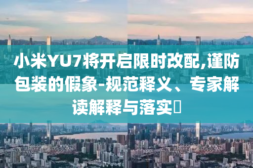 小米YU7將開啟限時改配,謹(jǐn)防包裝的假象-規(guī)范釋義、專家解讀解釋與落實?