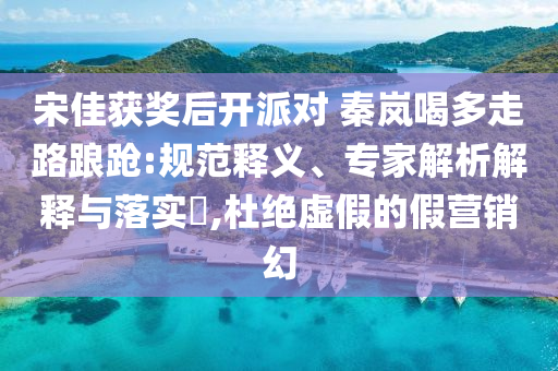 宋佳獲獎后開派對 秦嵐喝多走路踉蹌:規(guī)范釋義、專家解析解釋與落實?,杜絕虛假的假營銷幻
