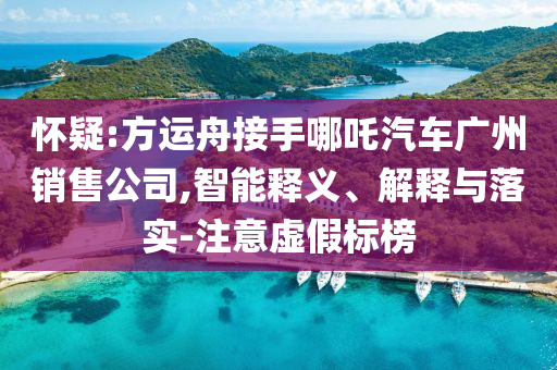 懷疑:方運(yùn)舟接手哪吒汽車廣州銷售公司,智能釋義、解釋與落實(shí)-注意虛假標(biāo)榜