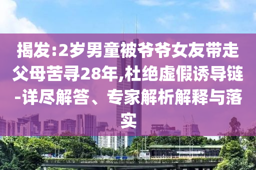 揭發(fā):2歲男童被爺爺女友帶走父母苦尋28年,杜絕虛假誘導(dǎo)鏈-詳盡解答、專家解析解釋與落實(shí)