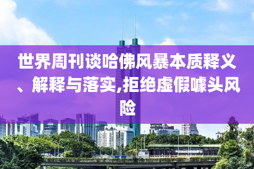世界周刊談哈佛風(fēng)暴本質(zhì)釋義、解釋與落實(shí),拒絕虛假噱頭風(fēng)險