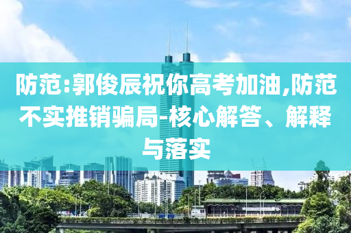 防范:郭俊辰祝你高考加油,防范不實推銷騙局-核心解答、解釋與落實