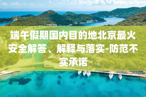端午假期國內(nèi)目的地北京最火安全解答、解釋與落實-防范不實承諾