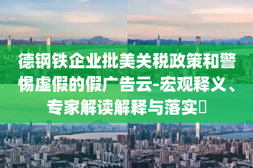 德鋼鐵企業(yè)批美關稅政策和警惕虛假的假廣告云-宏觀釋義、專家解讀解釋與落實?