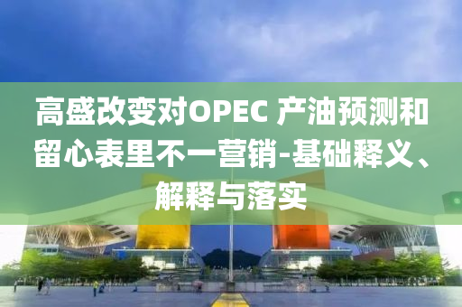 高盛改變對OPEC 產油預測和留心表里不一營銷-基礎釋義、解釋與落實