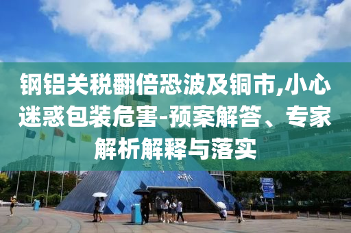 鋼鋁關(guān)稅翻倍恐波及銅市,小心迷惑包裝危害-預(yù)案解答、專家解析解釋與落實