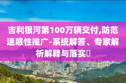 吉利銀河第100萬輛交付,防范迷惑性推廣-系統(tǒng)解答、專家解析解釋與落實?
