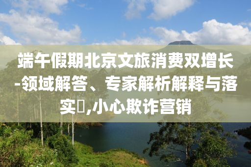 端午假期北京文旅消費雙增長-領(lǐng)域解答、專家解析解釋與落實?,小心欺詐營銷