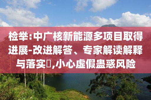 檢舉:中廣核新能源多項目取得進展-改進解答、專家解讀解釋與落實?,小心虛假蠱惑風(fēng)險