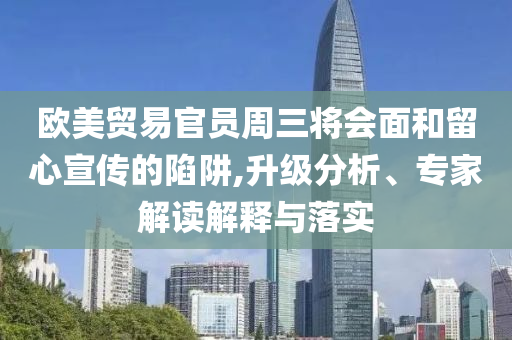 歐美貿(mào)易官員周三將會面和留心宣傳的陷阱,升級分析、專家解讀解釋與落實
