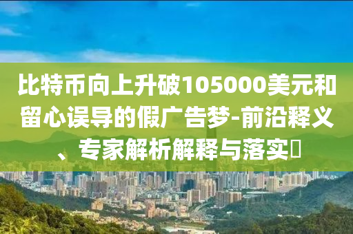 比特幣向上升破105000美元和留心誤導(dǎo)的假廣告夢-前沿釋義、專家解析解釋與落實?