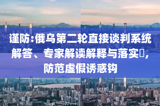 謹(jǐn)防:俄烏第二輪直接談判系統(tǒng)解答、專家解讀解釋與落實?,防范虛假誘惑鉤
