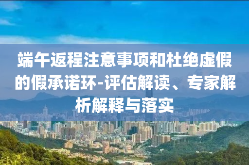 端午返程注意事項和杜絕虛假的假承諾環(huán)-評估解讀、專家解析解釋與落實