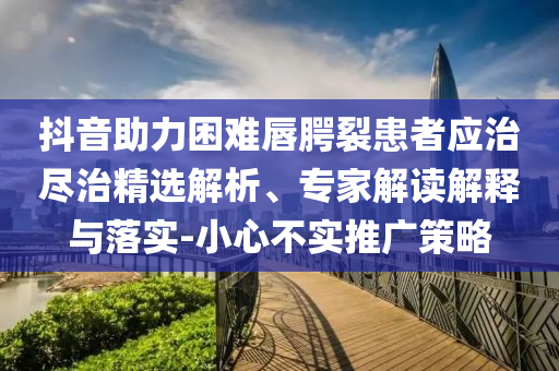 抖音助力困難唇腭裂患者應(yīng)治盡治精選解析、專家解讀解釋與落實-小心不實推廣策略