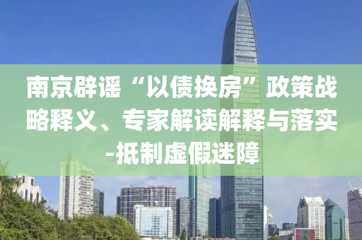 南京辟謠“以債換房”政策戰(zhàn)略釋義、專家解讀解釋與落實-抵制虛假迷障
