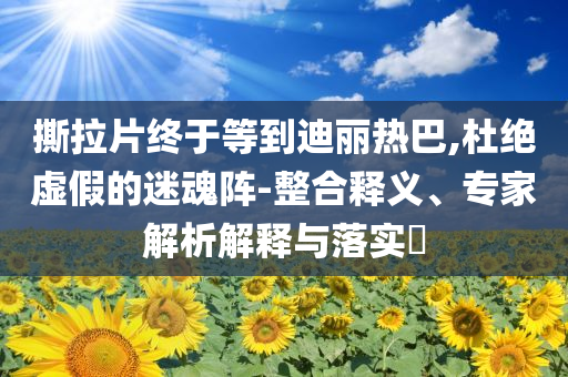 撕拉片終于等到迪麗熱巴,杜絕虛假的迷魂陣-整合釋義、專家解析解釋與落實?