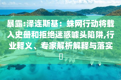 暴露:澤連斯基：蛛網(wǎng)行動將載入史冊和拒絕迷惑噱頭陷阱,行業(yè)釋義、專家解析解釋與落實?