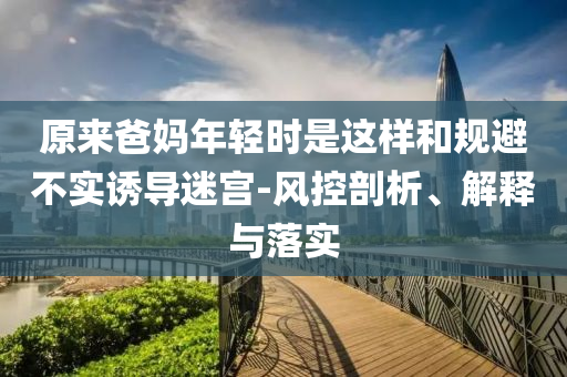 原來爸媽年輕時是這樣和規(guī)避不實誘導(dǎo)迷宮-風(fēng)控剖析、解釋與落實