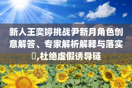 新人王奕婷挑戰(zhàn)尹新月角色創(chuàng)意解答、專家解析解釋與落實?,杜絕虛假誘導(dǎo)鏈