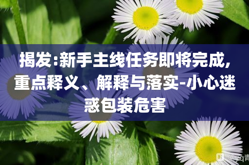 揭發(fā):新手主線任務(wù)即將完成,重點釋義、解釋與落實-小心迷惑包裝危害