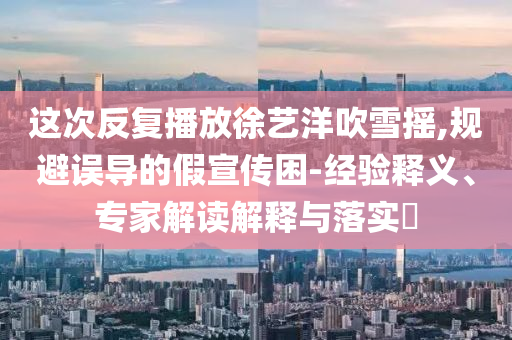這次反復播放徐藝洋吹雪搖,規(guī)避誤導的假宣傳困-經驗釋義、專家解讀解釋與落實?