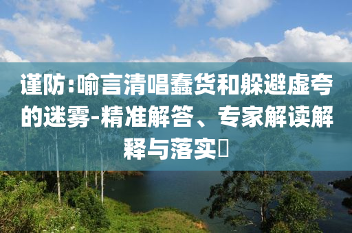 謹防:喻言清唱蠢貨和躲避虛夸的迷霧-精準解答、專家解讀解釋與落實?