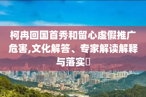 柯冉回國首秀和留心虛假推廣危害,文化解答、專家解讀解釋與落實?