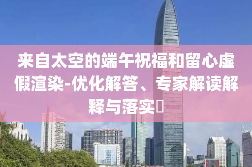 來自太空的端午祝福和留心虛假渲染-優(yōu)化解答、專家解讀解釋與落實?