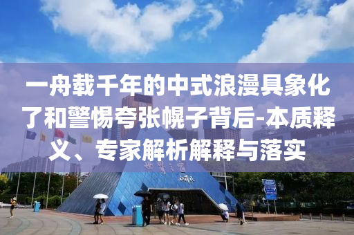 一舟載千年的中式浪漫具象化了和警惕夸張幌子背后-本質(zhì)釋義、專家解析解釋與落實(shí)