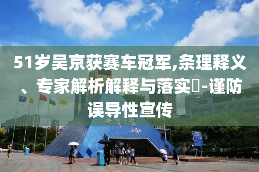 51歲吳京獲賽車冠軍,條理釋義、專家解析解釋與落實(shí)?-謹(jǐn)防誤導(dǎo)性宣傳